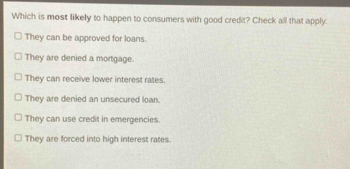 which is most likely to happen to consumers with good credit? check all that apply.\n□ they can be approved for loans.\n□ they are denied a mortgage.\n□ they can receive lower interest rates.\n□ they are denied an unsecured loan.\n□ they can use credit in emergencies.\n□ they are forced into high interest rates.