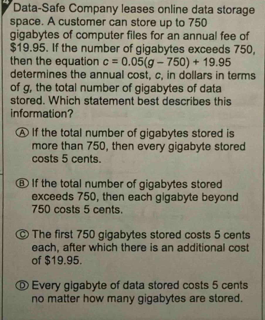 data - safe company leases online data storage space. a customer can store up to 750 gigabytes of computer files for an annual fee of $19.95. if the number of gigabytes exceeds 750, then the equation c = 0.05(g - 750)+19.95 determines the annual cost, c, in dollars in terms of g, the total number of gigabytes of data stored. which statement best describes this information? (a) if the total number of gigabytes stored is more than 750, then every gigabyte stored costs 5 cents. (b) if the total number of gigabytes stored exceeds 750, then each gigabyte beyond 750 costs 5 cents. (c) the first 750 gigabytes stored costs 5 cents each, after which there is an additional cost of $19.95. (d) every gigabyte of data stored costs 5 cents no matter how many gigabytes are stored.