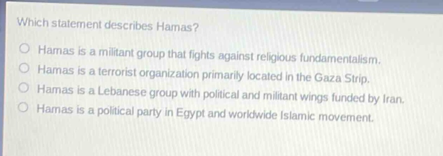 which statement describes hamas?\nhamas is a militant group that fights against religious fundamentalism.\nhamas is a terrorist organization primarily located in the gaza strip.\nhamas is a lebanese group with political and militant wings funded by iran.\nhamas is a political party in egypt and worldwide islamic movement.