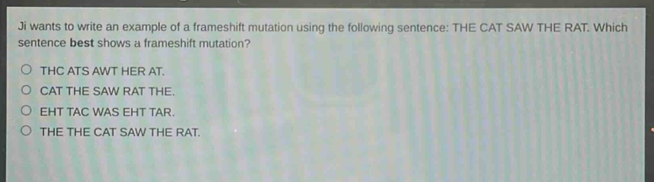 ji wants to write an example of a frameshift mutation using the following sentence: the cat saw the rat. which sentence best shows a frameshift mutation?\n○ thc ats awt her at.\n○ cat the saw rat the.\n○ eht tac was eht tar.\n○ the the cat saw the rat.