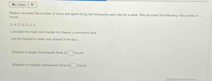 eleanor recorded the number of hours she spent doing her homework each day for a week. she recorded the following data points in hours: 3, 4, 5, 4, 5, 4, 3. calculate the mean and median for eleanors homework time. use the keypad to enter your answer in the box. eleanors mean homework time is hours. eleanors median homework time is hours.