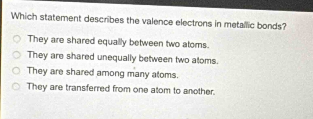 which statement describes the valence electrons in metallic bonds?\nthey are shared equally between two atoms.\nthey are shared unequally between two atoms.\nthey are shared among many atoms.\nthey are transferred from one atom to another.