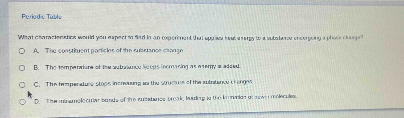 periodic table\nwhat characteristics would you expect to find in an experiment that applies heat energy to a substance undergoing a phase change?\na. the constituent particles of the substance change.\nb. the temperature of the substance keeps increasing as energy is added.\nc. the temperature stops increasing as the structure of the substance changes.\nd. the intramolecular bonds of the substance break, leading to the formation of newer molecules.