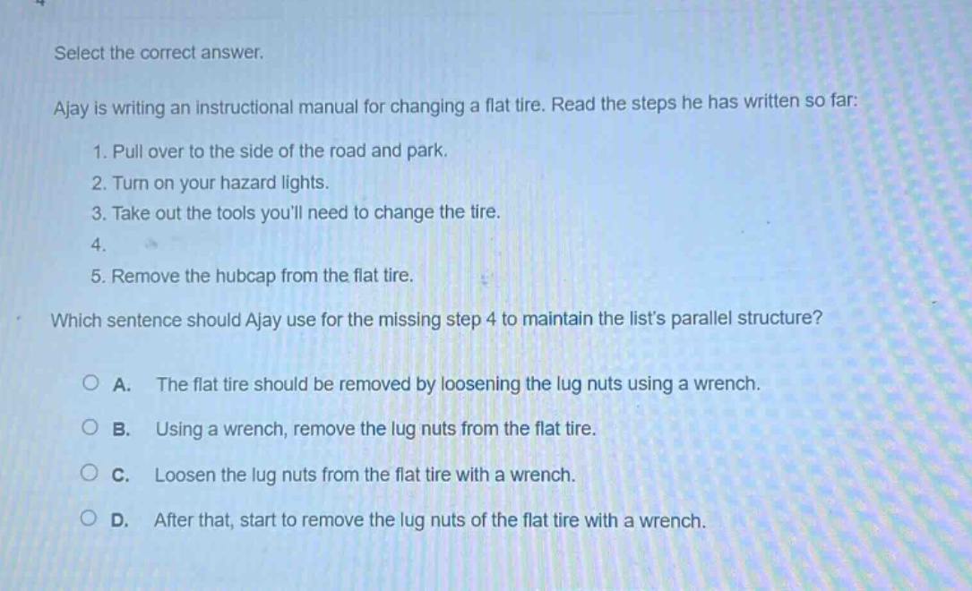 select the correct answer.\najay is writing an instructional manual for changing a flat tire. read the steps he has written so far:\n1. pull over to the side of the road and park.\n2. turn on your hazard lights.\n3. take out the tools youll need to change the tire.\n4.\n5. remove the hubcap from the flat tire.\nwhich sentence should ajay use for the missing step 4 to maintain the lists parallel structure?\n○ a. the flat tire should be removed by loosening the lug nuts using a wrench.\n○ b. using a wrench, remove the lug nuts from the flat tire.\n○ c. loosen the lug nuts from the flat tire with a wrench.\n○ d. after that, start to remove the lug nuts of the flat tire with a wrench.