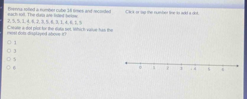 brenna rolled a number cube 16 times and recorded each roll. the data are listed below. 2,5,5,1,4,6,2,3,5,6,3,1,4,6,1,5 create a dot - plot for the data set. which value has the most dots displayed above it? 1 3 5 6 click or tap the number line to add a dot.