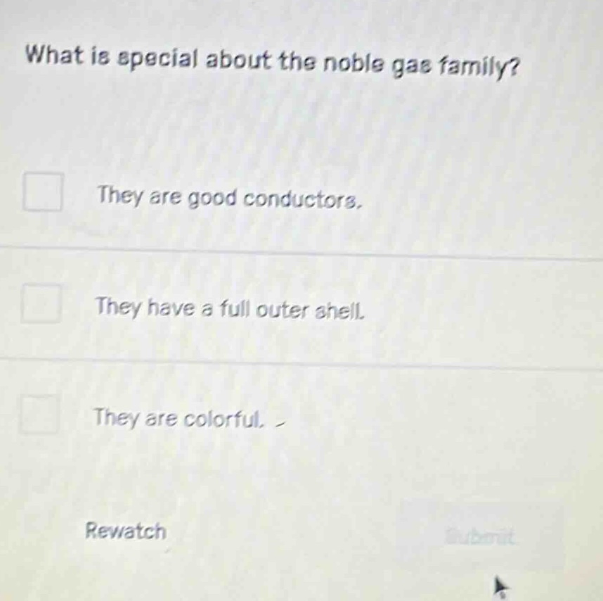 what is special about the noble gas family?\n□ they are good conductors.\n□ they have a full outer shell.\n□ they are colorful.\nrewatch