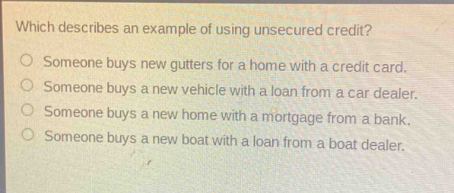 which describes an example of using unsecured credit?\nsomeone buys new gutters for a home with a credit card.\nsomeone buys a new vehicle with a loan from a car dealer.\nsomeone buys a new home with a mortgage from a bank.\nsomeone buys a new boat with a loan from a boat dealer.