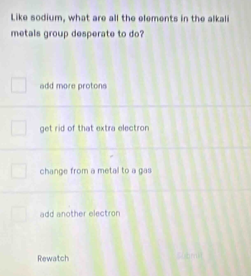 like sodium, what are all the elements in the alkali metals group desperate to do?\n□ add more protons\n□ get rid of that extra electron\n□ change from a metal to a gas\n□ add another electron\nrewatch