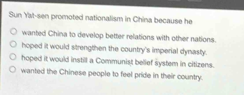 sun yat - sen promoted nationalism in china because he\n○ wanted china to develop better relations with other nations.\n○ hoped it would strengthen the countrys imperial dynasty.\n○ hoped it would instill a communist belief system in citizens.\n○ wanted the chinese people to feel pride in their country.