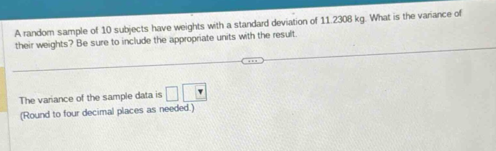 a random sample of 10 subjects have weights with a standard deviation of 11.2308 kg. what is the variance of their weights? be sure to include the appropriate units with the result.\nthe variance of the sample data is \n(round to four decimal places as needed.)