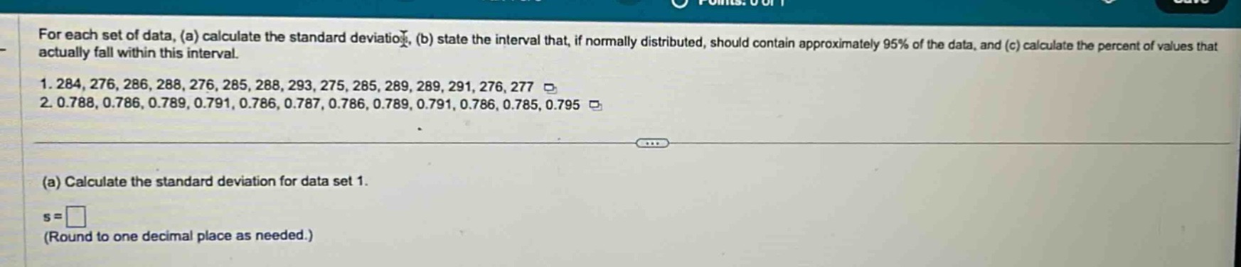 for each set of data, (a) calculate the standard deviation, (b) state the interval that, if normally distributed, should contain approximately 95% of the data, and (c) calculate the percent of values that actually fall within this interval.\n1. 284, 276, 286, 288, 276, 285, 288, 293, 275, 285, 289, 289, 291, 276, 277\n2. 0.788, 0.786, 0.789, 0.791, 0.786, 0.787, 0.786, 0.789, 0.791, 0.786, 0.785, 0.795\n(a) calculate the standard deviation for data set 1.\ns = \n(round to one decimal place as needed.)