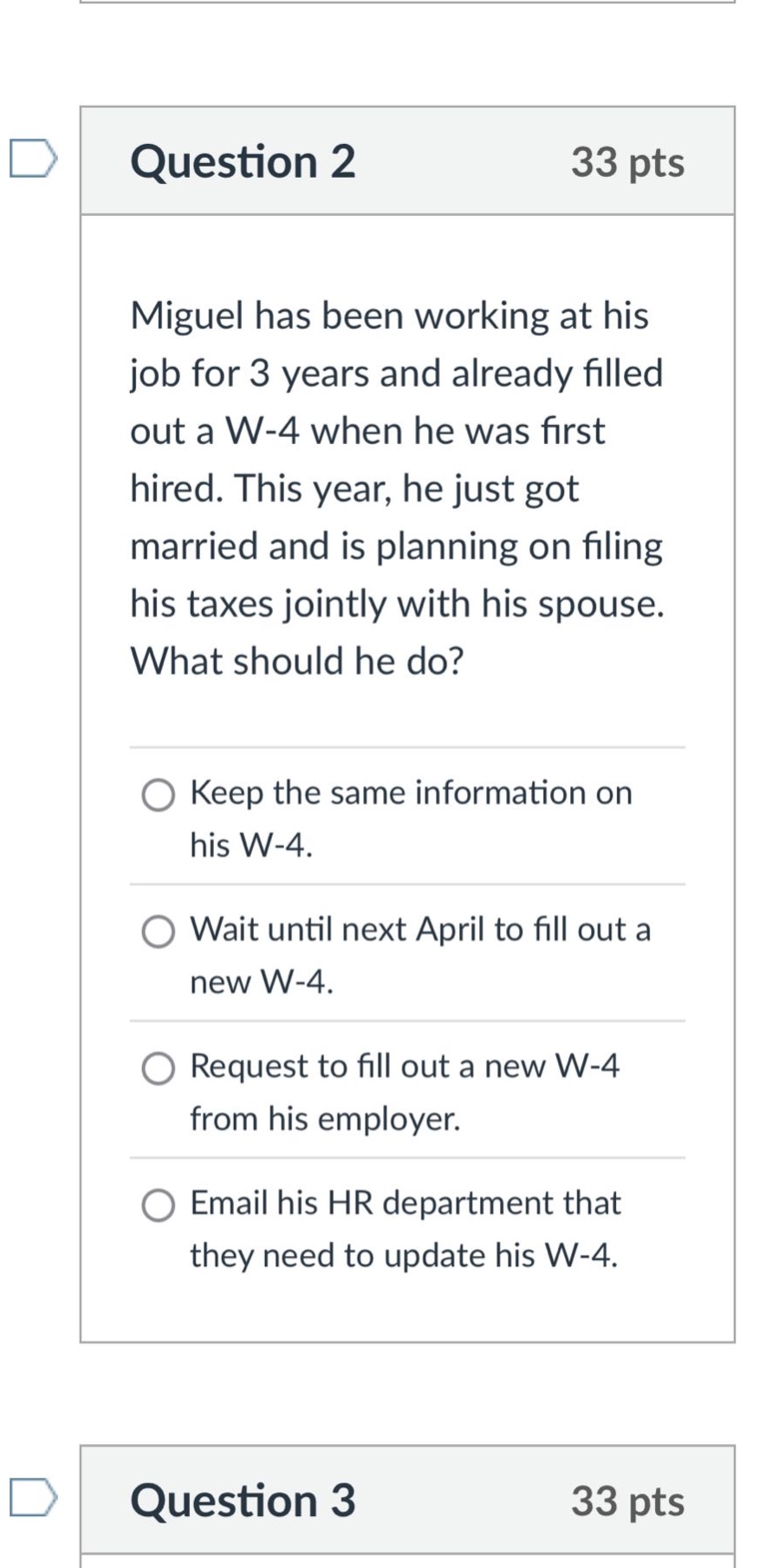 question 2 33 pts\nmiguel has been working at his job for 3 years and already filled out a w - 4 when he was first hired. this year, he just got married and is planning on filing his taxes jointly with his spouse. what should he do?\nkeep the same information on his w - 4.\nwait until next april to fill out a new w - 4.\nrequest to fill out a new w - 4 from his employer.\nemail his hr department that they need to update his w - 4.