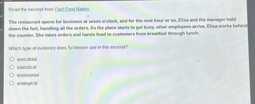 read the excerpt from fast food nation.\nthe restaurant opens for business at seven oclock, and for the next hour or so, elisa and the manager hold down the fort, handling all the orders. as the place starts to get busy, other employees arrive. elisa works behind the counter. she takes orders and hands food to customers from breakfast through lunch.\nwhich type of evidence does schlosser use in this excerpt?\n- anecdotal\n- statistical\n- testimonial\n- analogical