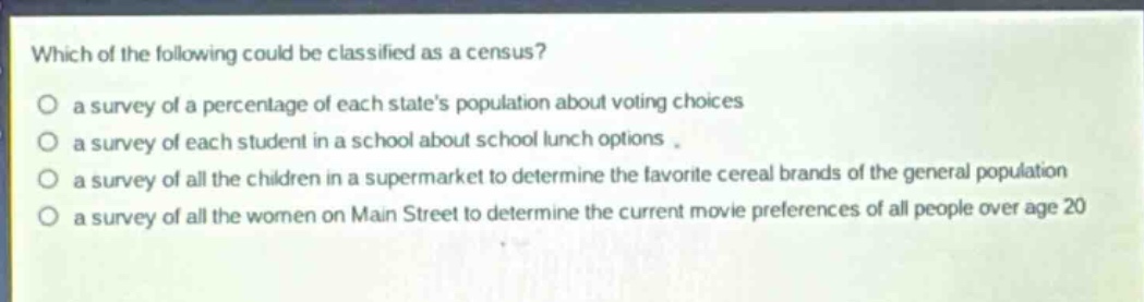 which of the following could be classified as a census?\no a survey of a percentage of each states population about voting choices\no a survey of each student in a school about school lunch options.\no a survey of all the children in a supermarket to determine the favorite cereal brands of the general population\no a survey of all the women on main street to determine the current movie preferences of all people over age 20