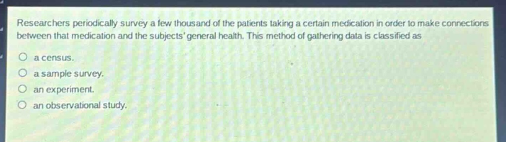 researchers periodically survey a few thousand of the patients taking a certain medication in order to make connections between that medication and the subjects general health. this method of gathering data is classified as\n○ a census.\n○ a sample survey.\n○ an experiment.\n○ an observational study.