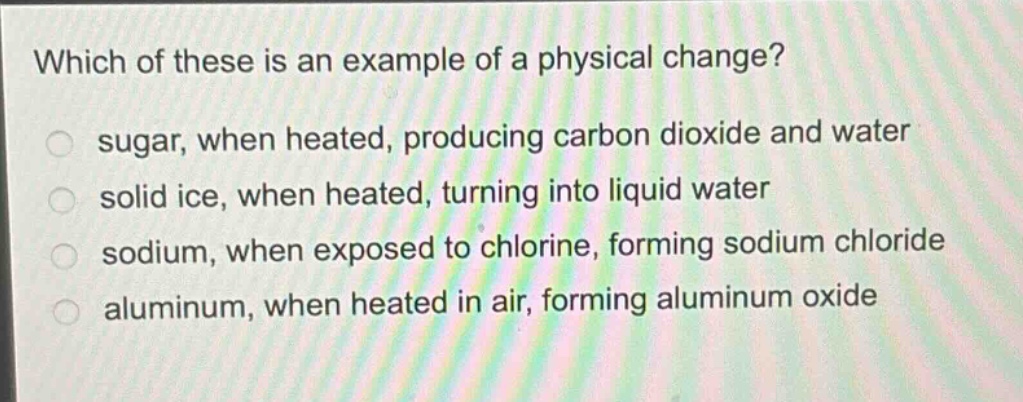 which of these is an example of a physical change?\n sugar, when heated, producing carbon dioxide and water\n solid ice, when heated, turning into liquid water\n sodium, when exposed to chlorine, forming sodium chloride\n aluminum, when heated in air, forming aluminum oxide