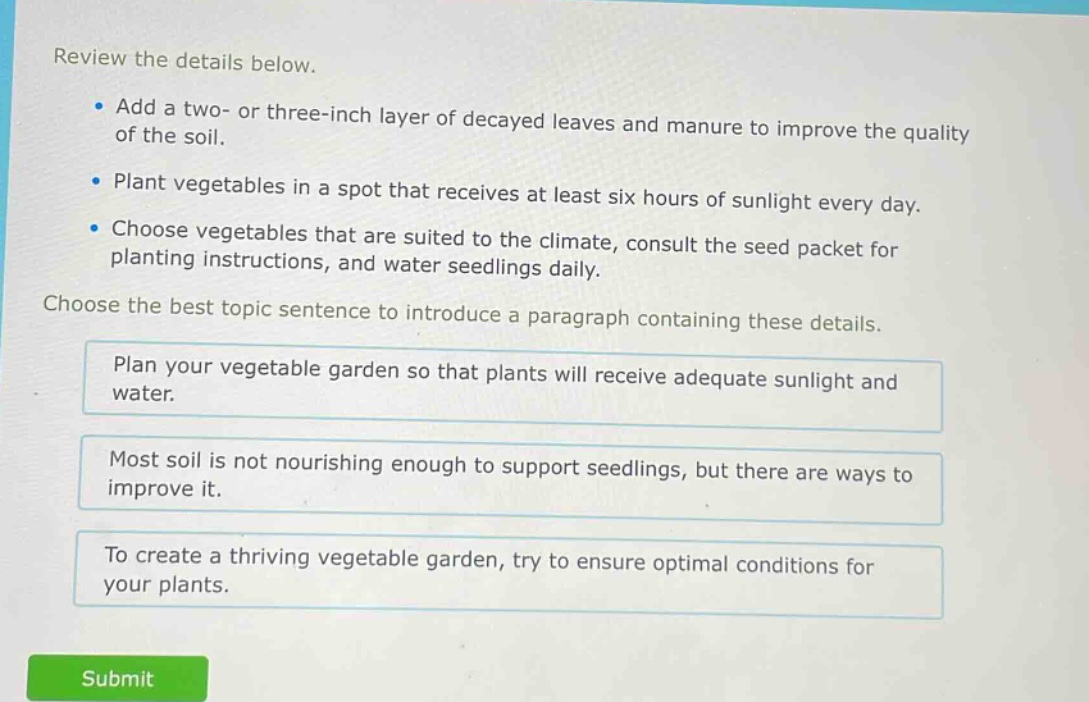review the details below.\n- add a two- or three - inch layer of decayed leaves and manure to improve the quality of the soil.\n- plant vegetables in a spot that receives at least six hours of sunlight every day.\n- choose vegetables that are suited to the climate, consult the seed packet for planting instructions, and water seedlings daily.\nchoose the best topic sentence to introduce a paragraph containing these details.\nplan your vegetable garden so that plants will receive adequate sunlight and water.\nmost soil is not nourishing enough to support seedlings, but there are ways to improve it.\nto create a thriving vegetable garden, try to ensure optimal conditions for your plants.