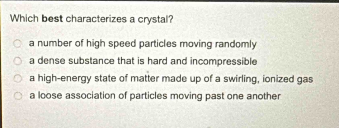which best characterizes a crystal?\n a number of high speed particles moving randomly\n a dense substance that is hard and incompressible\n a high - energy state of matter made up of a swirling, ionized gas\n a loose association of particles moving past one another