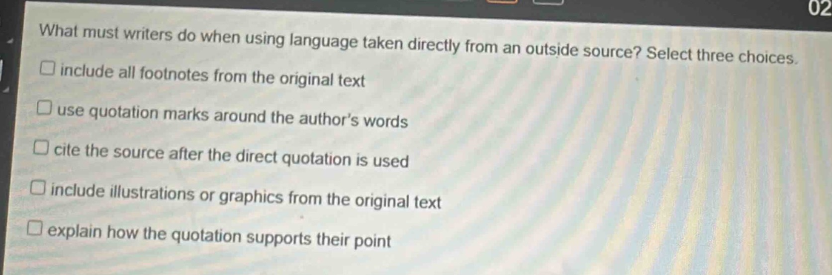 what must writers do when using language taken directly from an outside source? select three choices. include all footnotes from the original text use quotation marks around the author’s words cite the source after the direct quotation is used include illustrations or graphics from the original text explain how the quotation supports their point