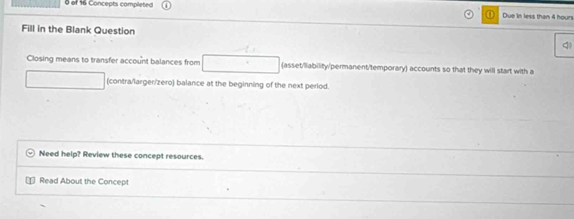fill in the blank question\nclosing means to transfer account balances from (asset/liability/permanent/temporary) accounts so that they will start with a (contra/larger/zero) balance at the beginning of the next period.\nneed help? review these concept resources.\nread about the concept