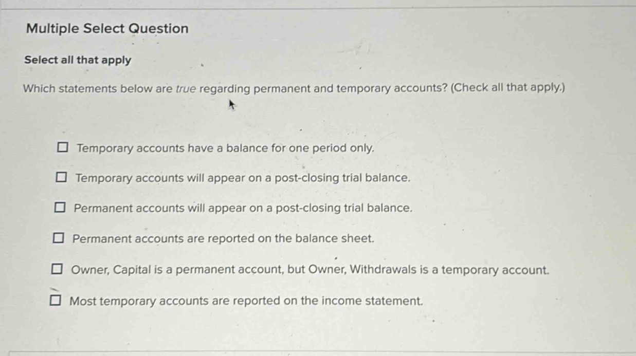 multiple select question\nselect all that apply\nwhich statements below are true regarding permanent and temporary accounts? (check all that apply.)\n□ temporary accounts have a balance for one period only.\n□ temporary accounts will appear on a post - closing trial balance.\n□ permanent accounts will appear on a post - closing trial balance.\n□ permanent accounts are reported on the balance sheet.\n□ owner, capital is a permanent account, but owner, withdrawals is a temporary account.\n□ most temporary accounts are reported on the income statement.
