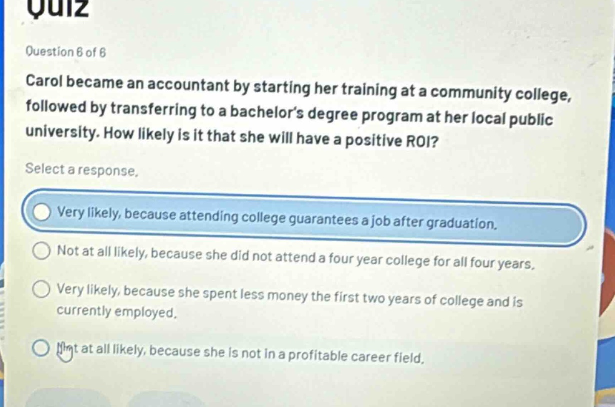 quiz\nquestion 6 of 6\ncarol became an accountant by starting her training at a community college, followed by transferring to a bachelor’s degree program at her local public university. how likely is it that she will have a positive roi?\nselect a response.\nvery likely, because attending college guarantees a job after graduation.\nnot at all likely, because she did not attend a four - year college for all four years.\nvery likely, because she spent less money the first two years of college and is currently employed.\nnot at all likely, because she is not in a profitable career field.