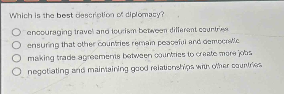 which is the best description of diplomacy?\nencouraging travel and tourism between different countries\nensuring that other countries remain peaceful and democratic\nmaking trade agreements between countries to create more jobs\nnegotiating and maintaining good relationships with other countries