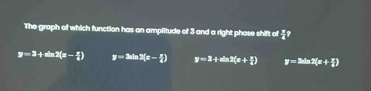 the graph of which function has an amplitude of 3 and a right phase shift of $\frac{pi}{4}$?\n$y = 3+sin2(x - \frac{pi}{4})$ $y = 3sin2(x - \frac{pi}{4})$ $y = 3+sin2(x+\frac{pi}{4})$ $y = 3sin2(x+\frac{pi}{4})$
