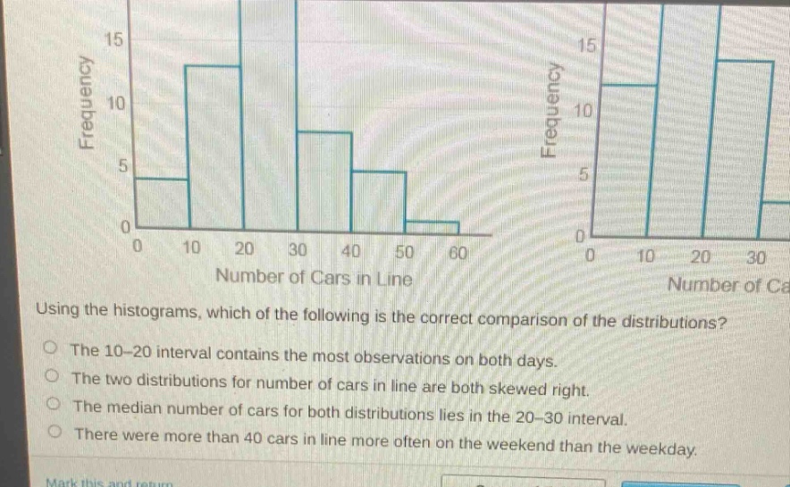 using the histograms, which of the following is the correct comparison of the distributions?\nthe 10 - 20 interval contains the most observations on both days.\nthe two distributions for number of cars in line are both skewed right.\nthe median number of cars for both distributions lies in the 20 - 30 interval.\nthere were more than 40 cars in line more often on the weekend than the weekday.