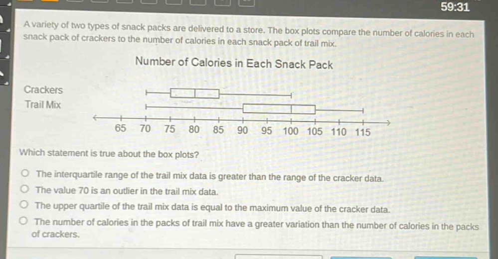 a variety of two types of snack packs are delivered to a store. the box plots compare the number of calories in each snack pack of crackers to the number of calories in each snack pack of trail mix.\nnumber of calories in each snack pack\ncrackers\ntrail mix\nwhich statement is true about the box plots?\nthe interquartile range of the trail mix data is greater than the range of the cracker data.\nthe value 70 is an outlier in the trail mix data.\nthe upper quartile of the trail mix data is equal to the maximum value of the cracker data.\nthe number of calories in the packs of trail mix have a greater variation than the number of calories in the packs of crackers.