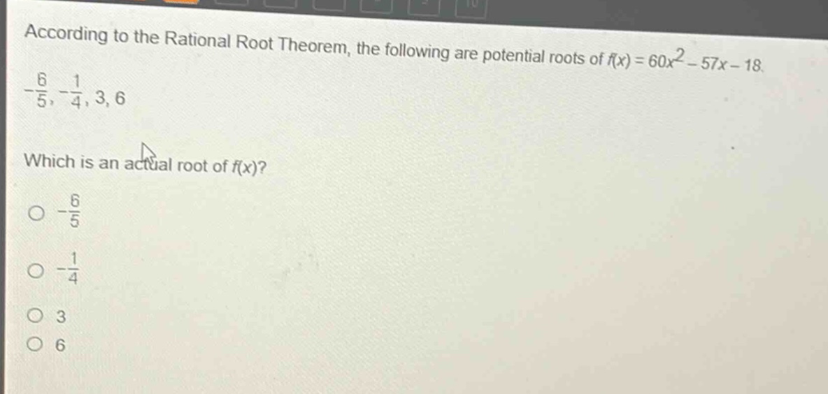 according to the rational root theorem, the following are potential roots of $f(x)=60x^{2}-57x - 18$.\n$-\frac{6}{5},-\frac{1}{4},3,6$\nwhich is an actual root of $f(x)$?\n$-\frac{6}{5}$\n$-\frac{1}{4}$\n$3$\n$6$