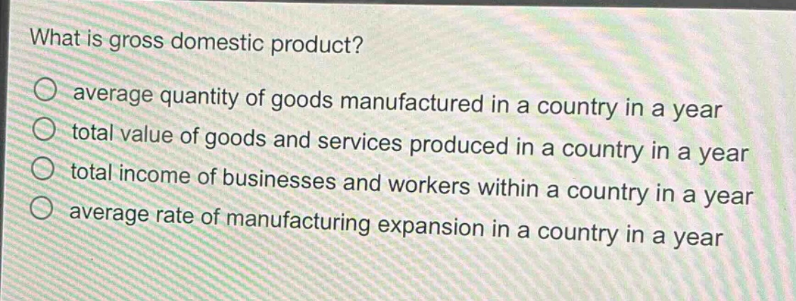 what is gross domestic product?\n average quantity of goods manufactured in a country in a year\n total value of goods and services produced in a country in a year\n total income of businesses and workers within a country in a year\n average rate of manufacturing expansion in a country in a year