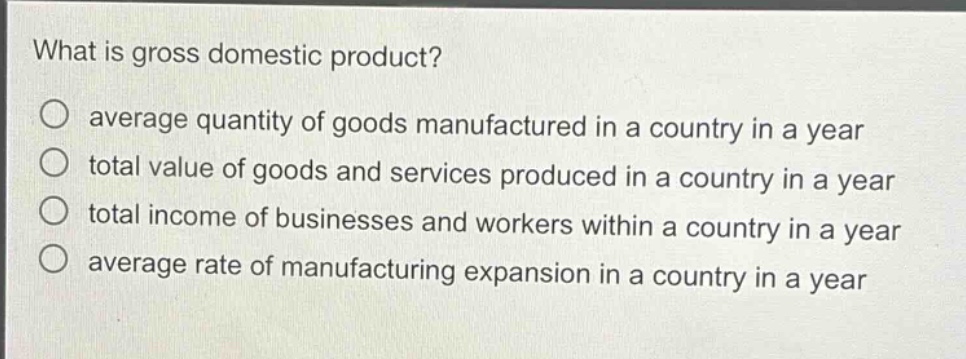 what is gross domestic product?\no average quantity of goods manufactured in a country in a year\no total value of goods and services produced in a country in a year\no total income of businesses and workers within a country in a year\no average rate of manufacturing expansion in a country in a year