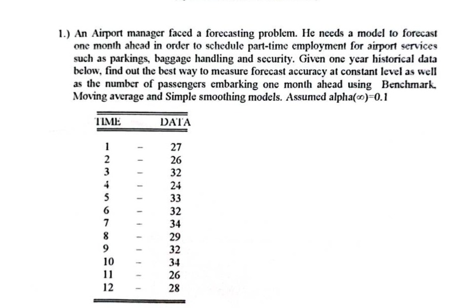 1.) an airport manager faced a forecasting problem. he needs a model to forecast one month ahead in order to schedule part - time employment for airport services such as parkings, baggage handling and security. given one year historical data below, find out the best way to measure forecast accuracy at constant level as well as the number of passengers embarking one month ahead using benchmark. moving average and simple smoothing models. assumed alpha(α)=0.1\n\n|time|data|\n|----|----|\n|1|27|\n|2|26|\n|3|32|\n|4|24|\n|5|33|\n|6|32|\n|7|34|\n|8|29|\n|9|32|\n|10|34|\n|11|26|\n|12|28|