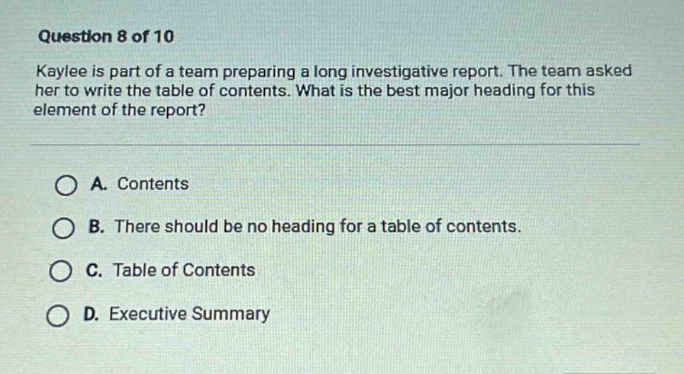 question 8 of 10\nkaylee is part of a team preparing a long investigative report. the team asked her to write the table of contents. what is the best major heading for this element of the report?\n\na. contents\nb. there should be no heading for a table of contents.\nc. table of contents\nd. executive summary
