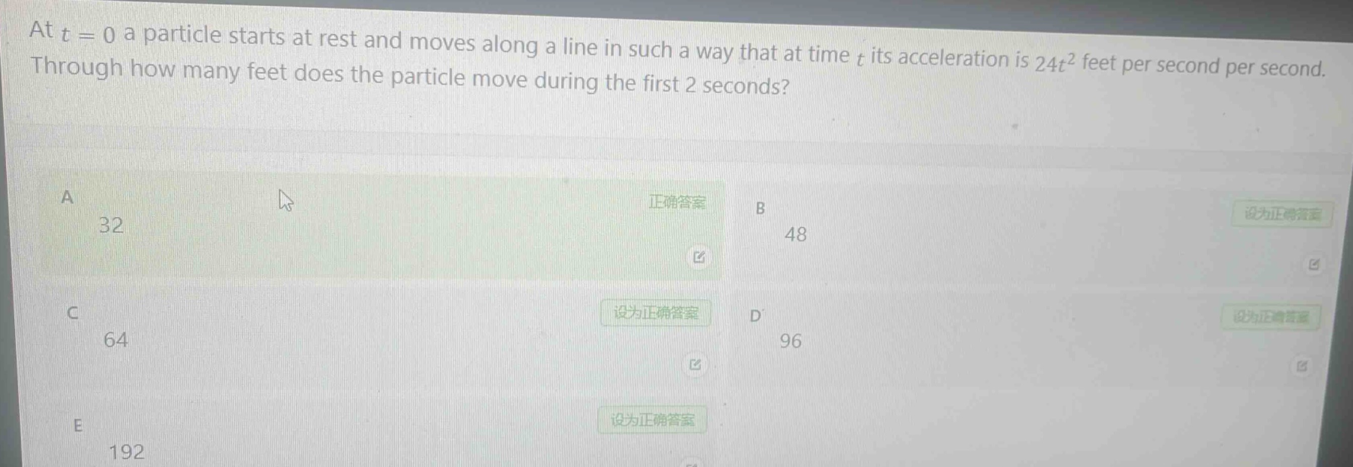 at $t = 0$ a particle starts at rest and moves along a line in such a way that at time $t$ its acceleration is $24t^{2}$ feet per second per second. through how many feet does the particle move during the first 2 seconds?\na 32\nb 48\nc 64\nd 96\ne 192