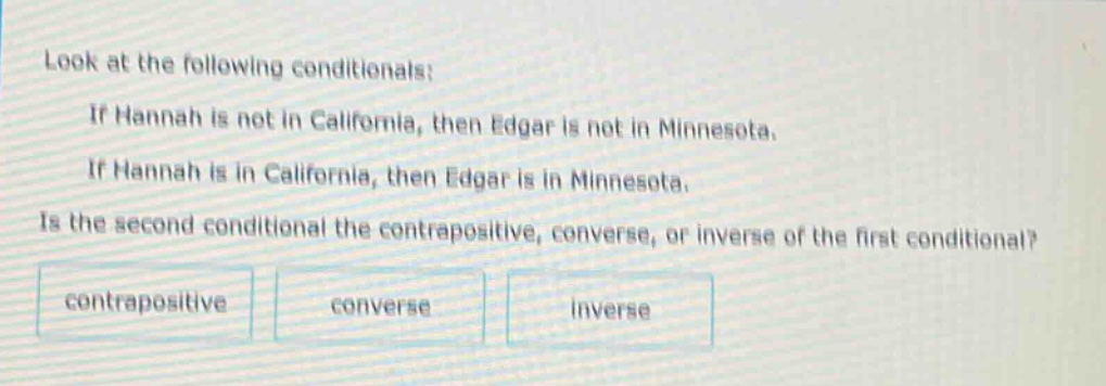 look at the following conditionals: if hannah is not in california, then edgar is not in minnesota. if hannah is in california, then edgar is in minnesota. is the second conditional the contrapositive, converse, or inverse of the first conditional? contrapositive converse inverse