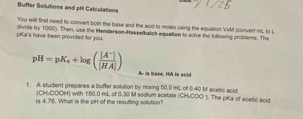 buffer solutions and ph calculations\nyou will first need to convert both the base and the acid to moles using the equation vxm (convert ml to l divide by 1000). then, use the henderson - hasselbalch equation to solve the following problems. the pkas have been provided for you.\n mathrm{ph}=mathrm{p}k_{a}+logleft(\frac{a^{-}}{ha}\right) \na - is base, ha is acid\n1. a student prepares a buffer solution by mixing 50.0 ml of 0.40 m acetic acid ((mathrm{ch}_{3}mathrm{cooh})) with 150.0 ml of 0.30 m sodium acetate ((mathrm{ch}_{3}mathrm{coo}^{-})). the pka of acetic acid is 4.76. what is the ph of the resulting solution?