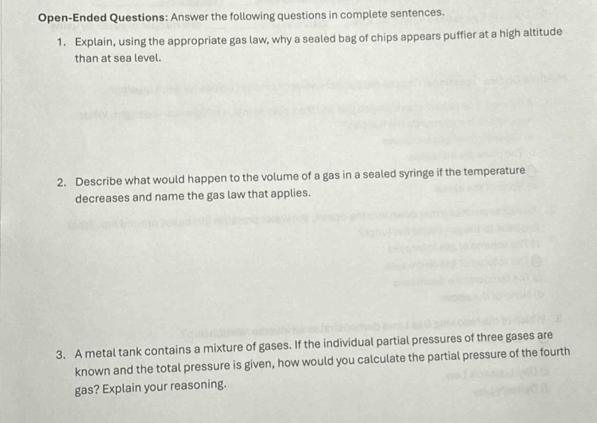 open - ended questions: answer the following questions in complete sentences.\n1. explain, using the appropriate gas law, why a sealed bag of chips appears puffier at a high altitude than at sea level.\n2. describe what would happen to the volume of a gas in a sealed syringe if the temperature decreases and name the gas law that applies.\n3. a metal tank contains a mixture of gases. if the individual partial pressures of three gases are known and the total pressure is given, how would you calculate the partial pressure of the fourth gas? explain your reasoning.