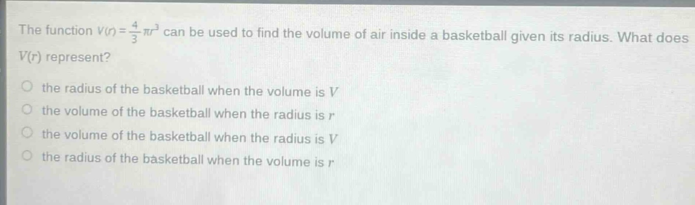 the function $v(r)=\frac{4}{3}pi r^{3}$ can be used to find the volume of air inside a basketball given its radius. what does $v(r)$ represent?\no the radius of the basketball when the volume is $v$\no the volume of the basketball when the radius is $r$\no the volume of the basketball when the radius is $v$\no the radius of the basketball when the volume is $r$