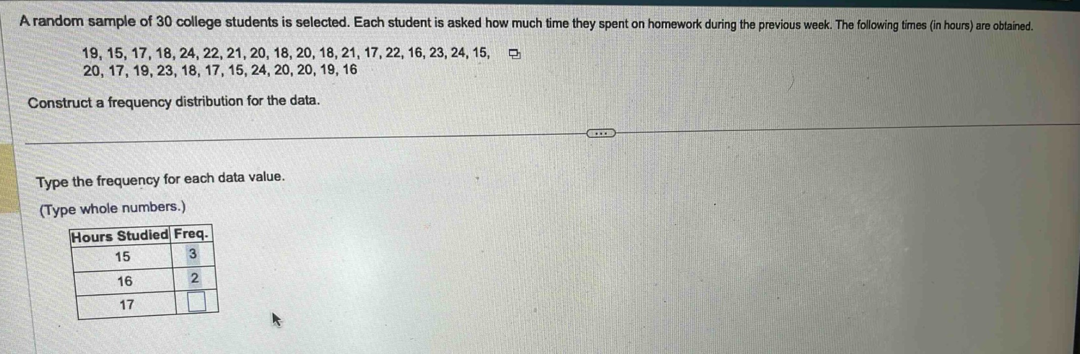 a random sample of 30 college students is selected. each student is asked how much time they spent on homework during the previous week. the following times (in hours) are obtained. 19, 15, 17, 18, 24, 22, 21, 20, 18, 20, 18, 21, 17, 22, 16, 23, 24, 15, 20, 17, 19, 23, 18, 17, 15, 24, 20, 20, 19, 16. construct a frequency distribution for the data. type the frequency for each data value. (type whole numbers.) hours studied freq. 15 3 16 2 17