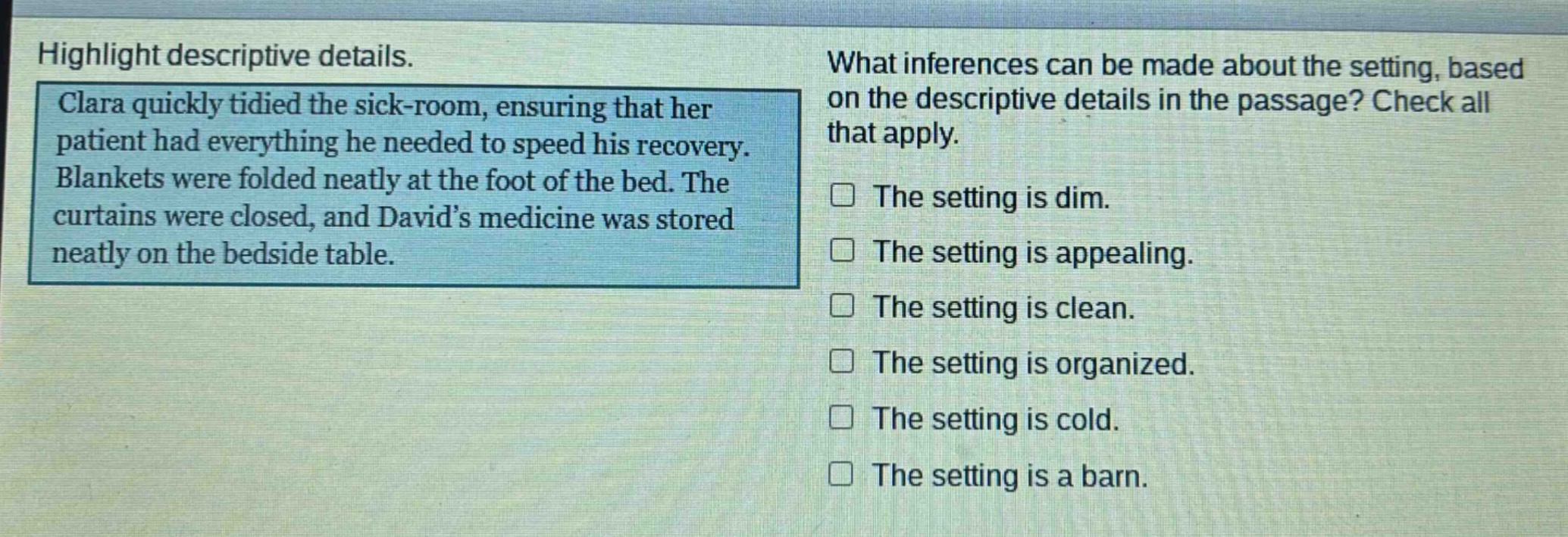 highlight descriptive details. clara quickly tidied the sick - room, ensuring that her patient had everything he needed to speed his recovery. blankets were folded neatly at the foot of the bed. the curtains were closed, and david’s medicine was stored neatly on the bedside table. what inferences can be made about the setting, based on the descriptive details in the passage? check all that apply. the setting is dim. the setting is appealing. the setting is clean. the setting is organized. the setting is cold. the setting is a barn.