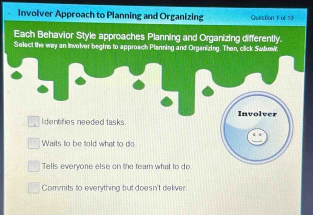 involver approach to planning and organizing\nquestion 1 of 10\neach behavior style approaches planning and organizing differently. select the way an involver begins to approach planning and organizing. then, click submit.\nidentifies needed tasks.\nwaits to be told what to do.\ntells everyone else on the team what to do.\ncommits to everything but doesnt deliver.