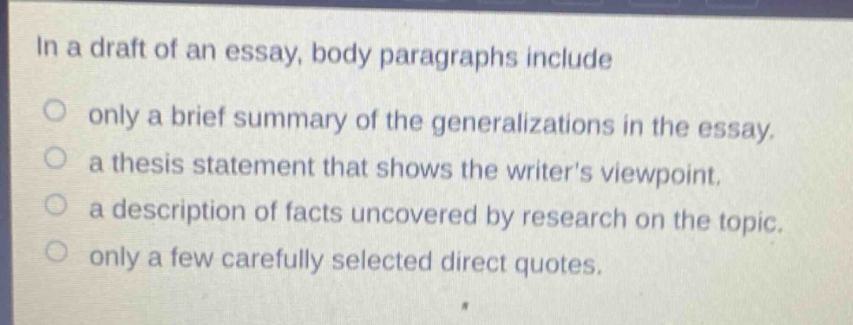 in a draft of an essay, body paragraphs include\nonly a brief summary of the generalizations in the essay.\na thesis statement that shows the writers viewpoint.\na description of facts uncovered by research on the topic.\nonly a few carefully selected direct quotes.