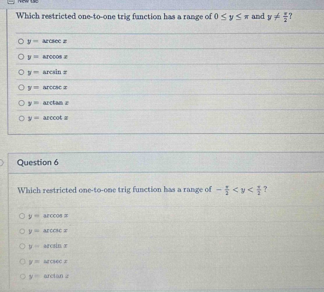 which restricted one - to - one trig function has a range of 0 ≤ y ≤ π and y ≠ π/2?\no y = arcsec x\no y = arccos x\no y = arcsin x\no y = arccsc x\no y = arctan x\no y = arccot x\nquestion 6\nwhich restricted one - to - one trig function has a range of -π/2 < y < π/2?\no y = arccos x\no y = arccsc x\no y = arcsin x\no y = arcsec x\no y = arctan x