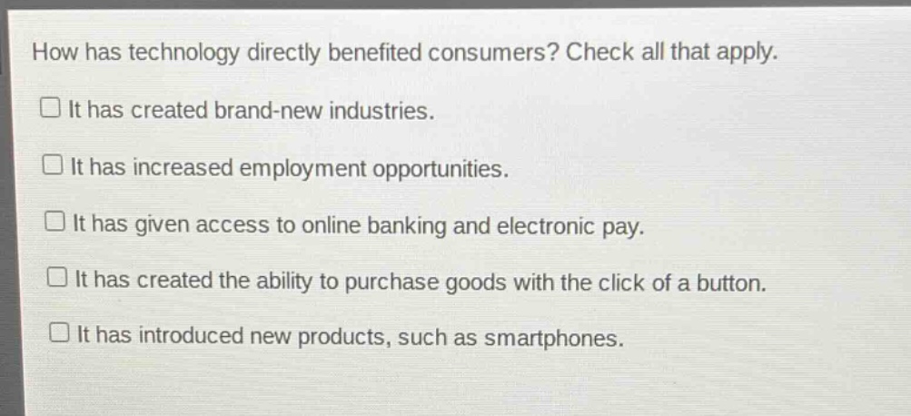 how has technology directly benefited consumers? check all that apply.\nit has created brand - new industries.\nit has increased employment opportunities.\nit has given access to online banking and electronic pay.\nit has created the ability to purchase goods with the click of a button.\nit has introduced new products, such as smartphones.