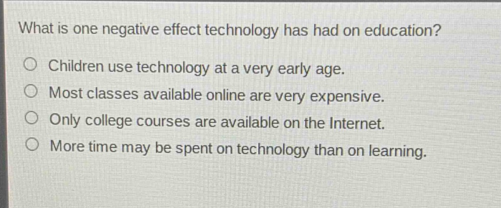 what is one negative effect technology has had on education?\n○ children use technology at a very early age.\n○ most classes available online are very expensive.\n○ only college courses are available on the internet.\n○ more time may be spent on technology than on learning.