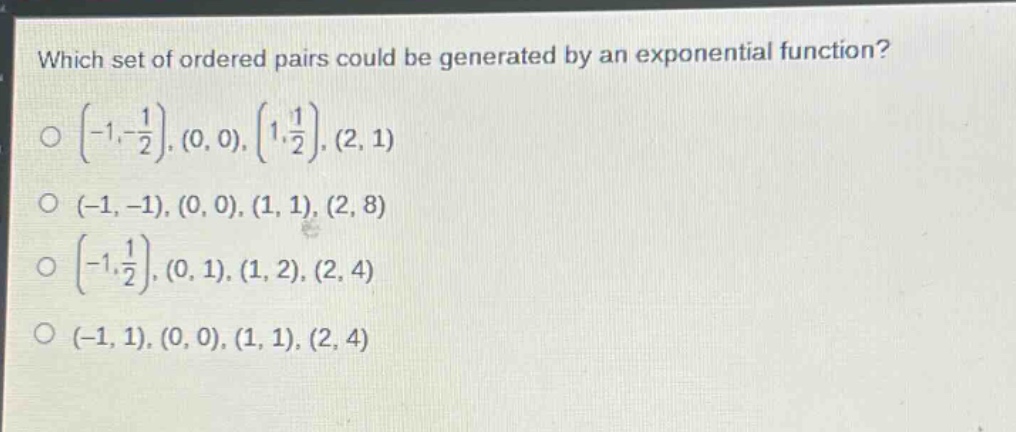 which set of ordered pairs could be generated by an exponential function?\n$\\left(-1,-\\frac{1}{2}\\right),(0,0),\\left(1,\\frac{1}{2}\\right),(2,1)$\n$(-1, -1),(0,0),(1,1),(2,8)$\n$\\left(-1,\\frac{1}{2}\\right),(0,1),(1,2),(2,4)$\n$(-1,1),(0,0),(1,1),(2,4)$