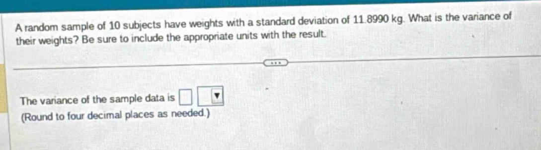 a random sample of 10 subjects have weights with a standard deviation of 11.8990 kg. what is the variance of their weights? be sure to include the appropriate units with the result.\nthe variance of the sample data is \n(round to four decimal places as needed.)