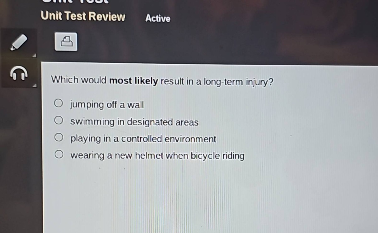 which would most likely result in a long - term injury?\n○ jumping off a wall\n○ swimming in designated areas\n○ playing in a controlled environment\n○ wearing a new helmet when bicycle riding
